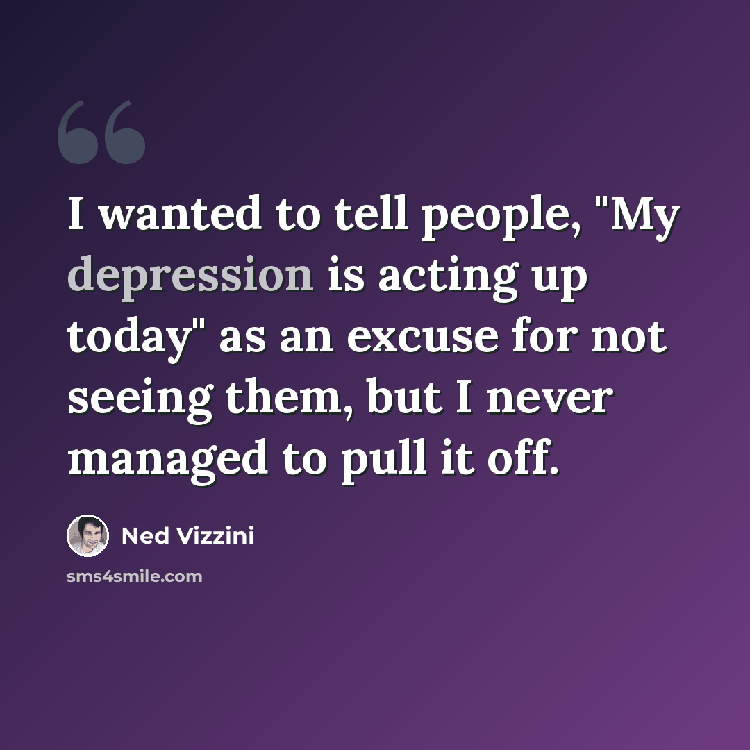 “I wanted to tell people, "My depression is acting up today" as an excuse for not seeing them, but I never managed to pull it off.” quote by Ned Vizzini