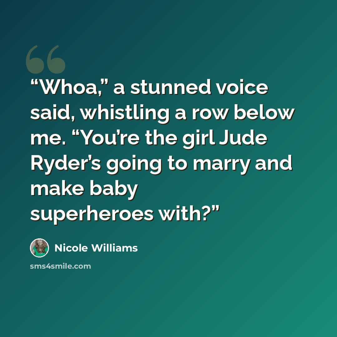 “Whoa,” a stunned voice said, whistling a row below me. “You’re the girl Jude Ryder’s going to marry and make baby superheroes with?” quote by Nicole Williams