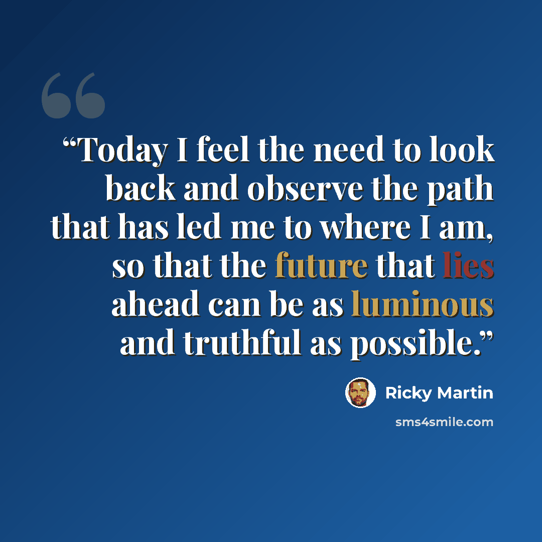 “Today I feel the need to look back and observe the path that has led me to where I am, so that the future that lies ahead can be as luminous and truthful as possible.” quote by Ricky Martin