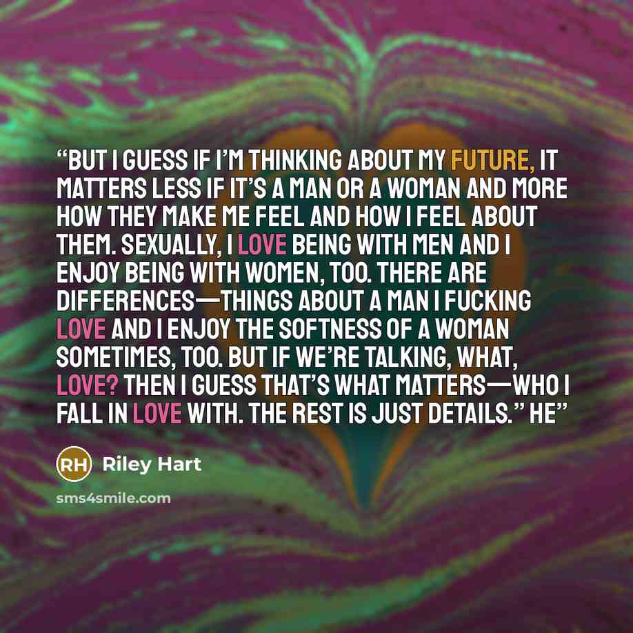 “But I guess if I’m thinking about my future, it matters less if it’s a man or a woman and more how they make me feel and how I feel about them. Sexually, I love being with men and I enjoy being with women, too. There are differences—things about a man I fucking love and I enjoy the softness of a…” quote by Riley Hart