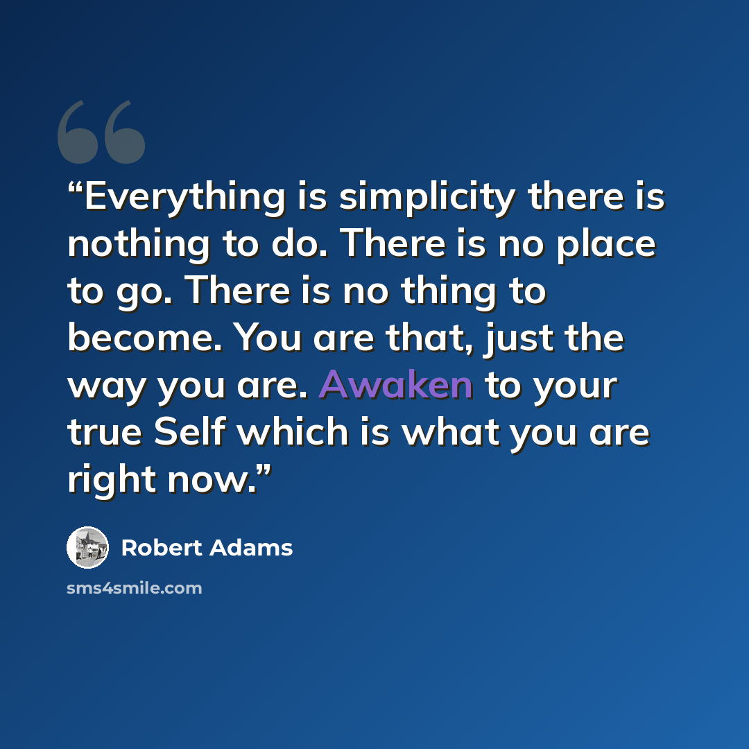“Everything is simplicity there is nothing to do. There is no place to go. There is no thing to become. You are that, just the way you are. Awaken to your true Self which is what you are right now.” quote by Robert Adams