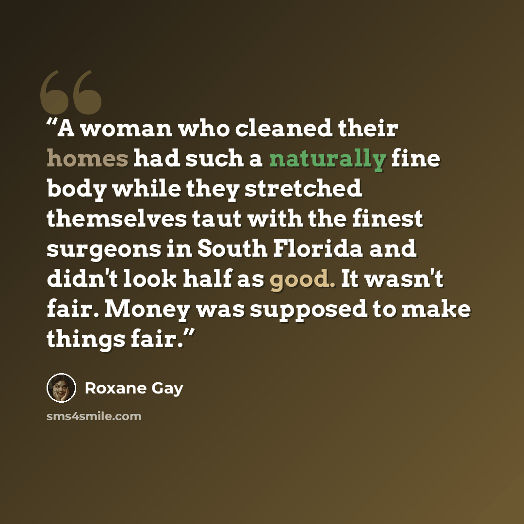 “A woman who cleaned their homes had such a naturally fine body while they stretched themselves taut with the finest surgeons in South Florida and didn't look half as good. It wasn't fair. Money was supposed to make things fair.” quote by Roxane Gay