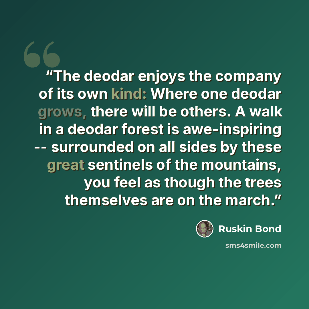 “The deodar enjoys the company of its own kind: Where one deodar grows, there will be others. A walk in a deodar forest is awe-inspiring -- surrounded on all sides by these great sentinels of the mountains, you feel as though the trees themselves are on the march.” quote by Ruskin Bond