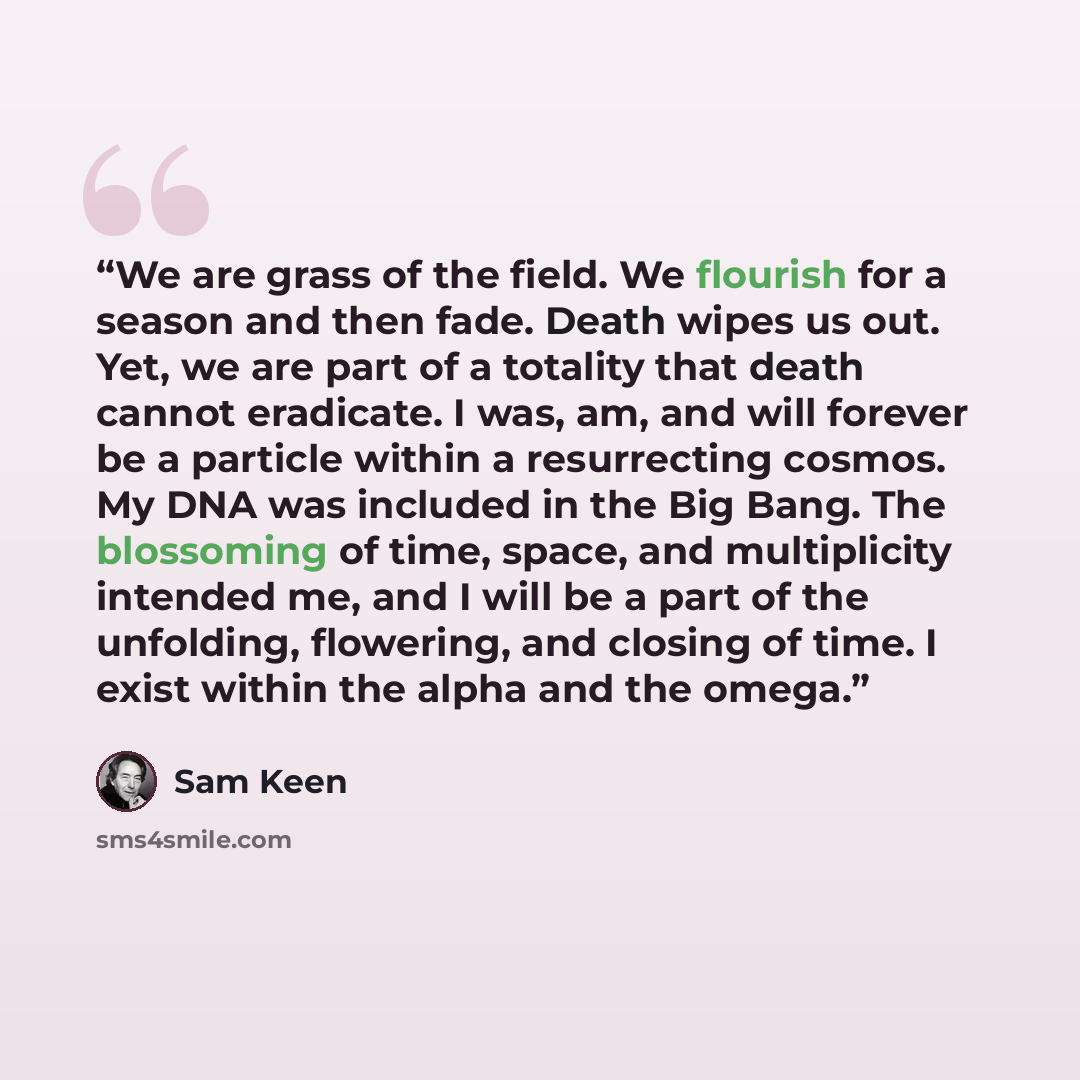 “We are grass of the field. We flourish for a season and then fade. Death wipes us out. Yet, we are part of a totality that death cannot eradicate. I was, am, and will forever be a particle within a resurrecting cosmos. My DNA was included in the Big Bang. The blossoming of time, space, and…” quote by Sam Keen