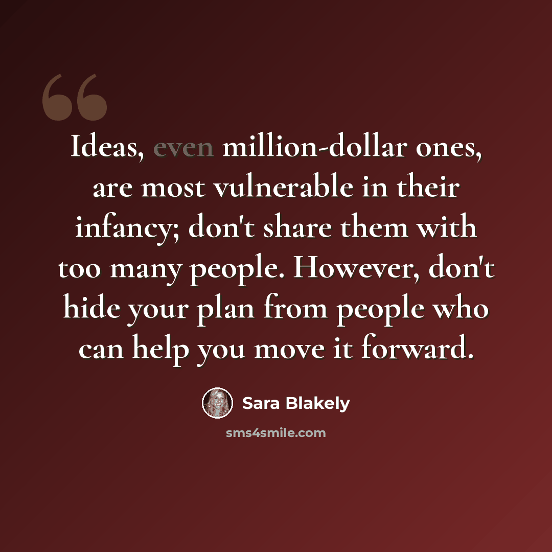 “Ideas, even million-dollar ones, are most vulnerable in their infancy; don't share them with too many people. However, don't hide your plan from people who can help you move it forward.” quote by Sara Blakely