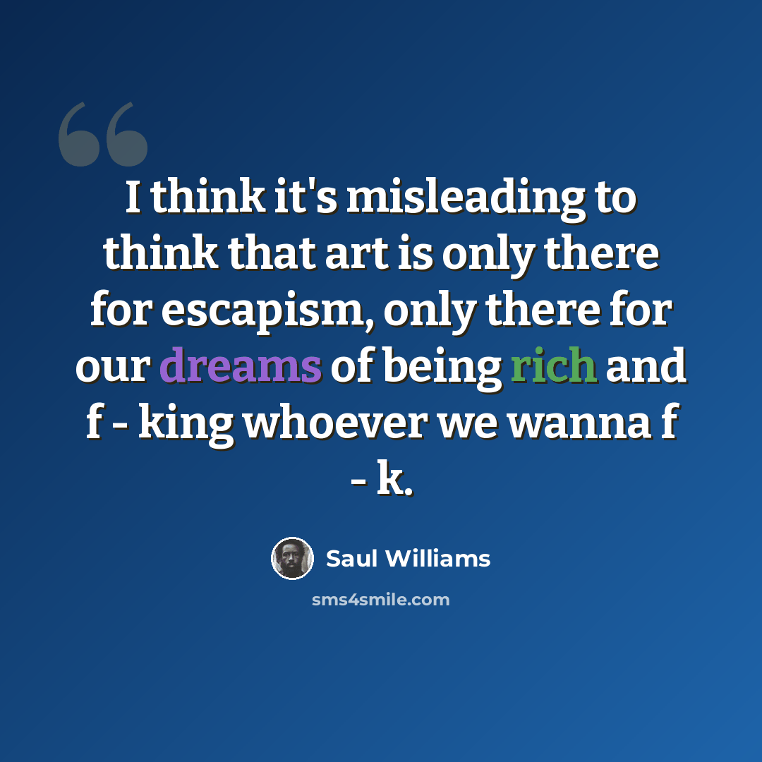 “I think it's misleading to think that art is only there for escapism, only there for our dreams of being rich and f - king whoever we wanna f - k.” quote by Saul Williams