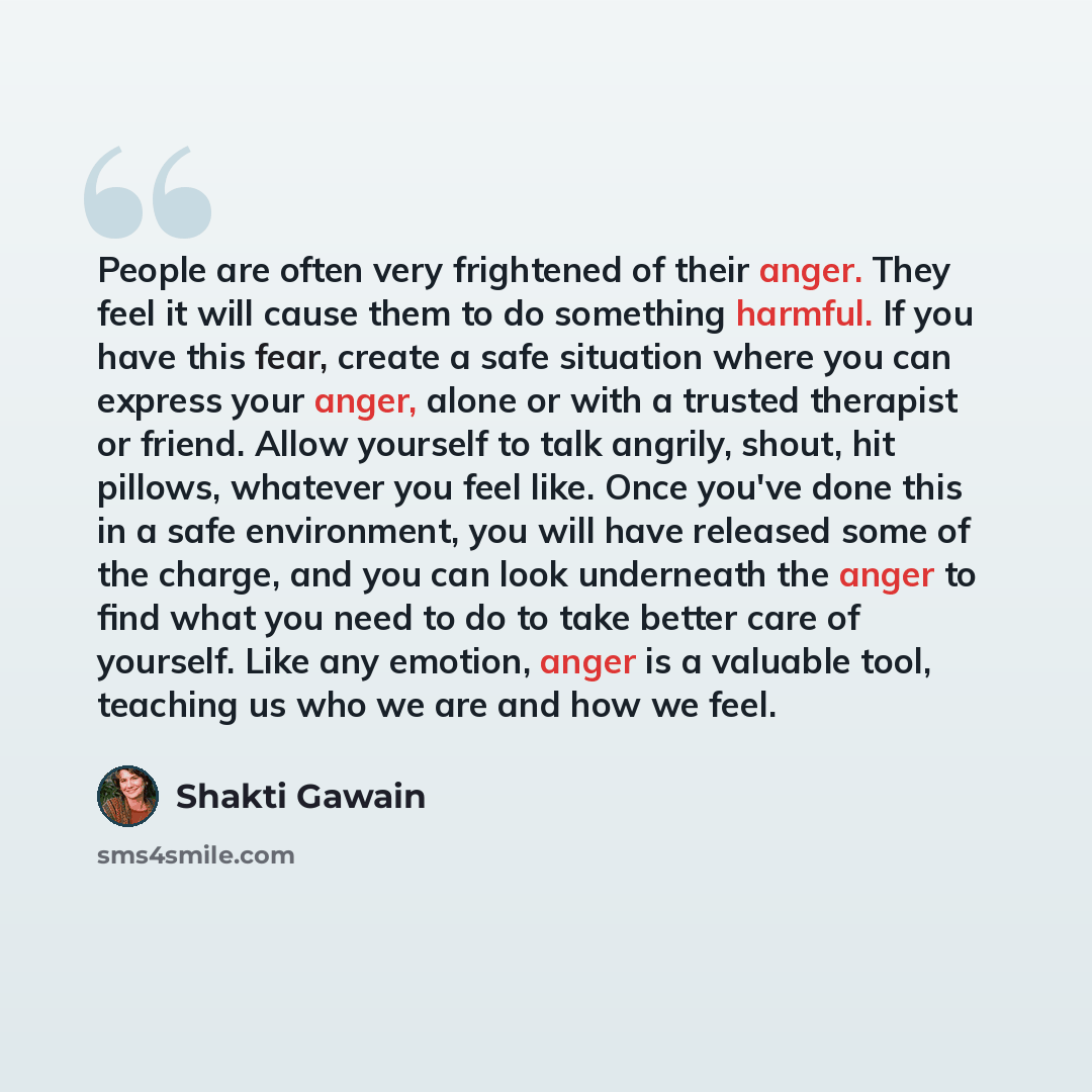 “People are often very frightened of their anger. They feel it will cause them to do something harmful. If you have this fear, create a safe situation where you can express your anger, alone or with a trusted therapist or friend. Allow yourself to talk angrily, shout, hit pillows, whatever you feel…” quote by Shakti Gawain