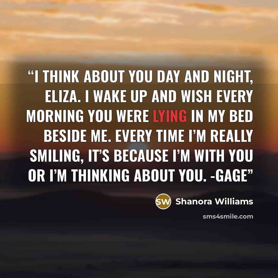 “I think about you day and night, Eliza. I wake up and wish every morning you were lying in my bed beside me. Every time I’m really smiling, it’s because I’m with you or I’m thinking about you. -Gage” quote by Shanora Williams
