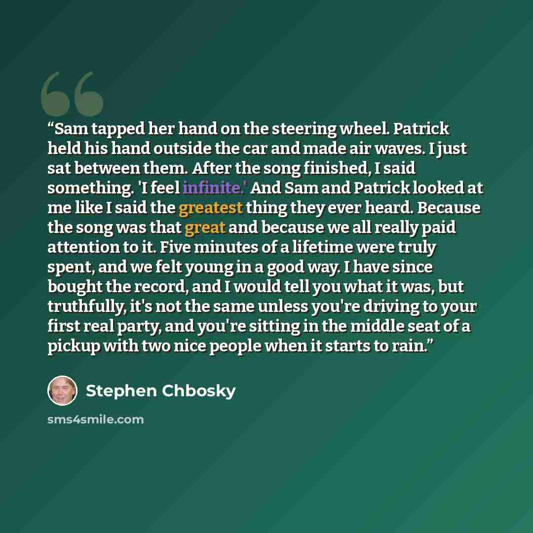 “Sam tapped her hand on the steering wheel. Patrick held his hand outside the car and made air waves. I just sat between them. After the song finished, I said something. 'I feel infinite.' And Sam and Patrick looked at me like I said the greatest thing they ever heard. Because the song was that…” quote by Stephen Chbosky