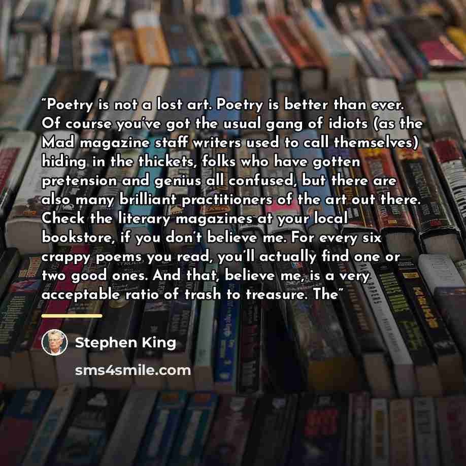 “Poetry is not a lost art. Poetry is better than ever. Of course you’ve got the usual gang of idiots (as the Mad magazine staff writers used to call themselves) hiding in the thickets, folks who have gotten pretension and genius all confused, but there are also many brilliant practitioners of the…” quote by Stephen King