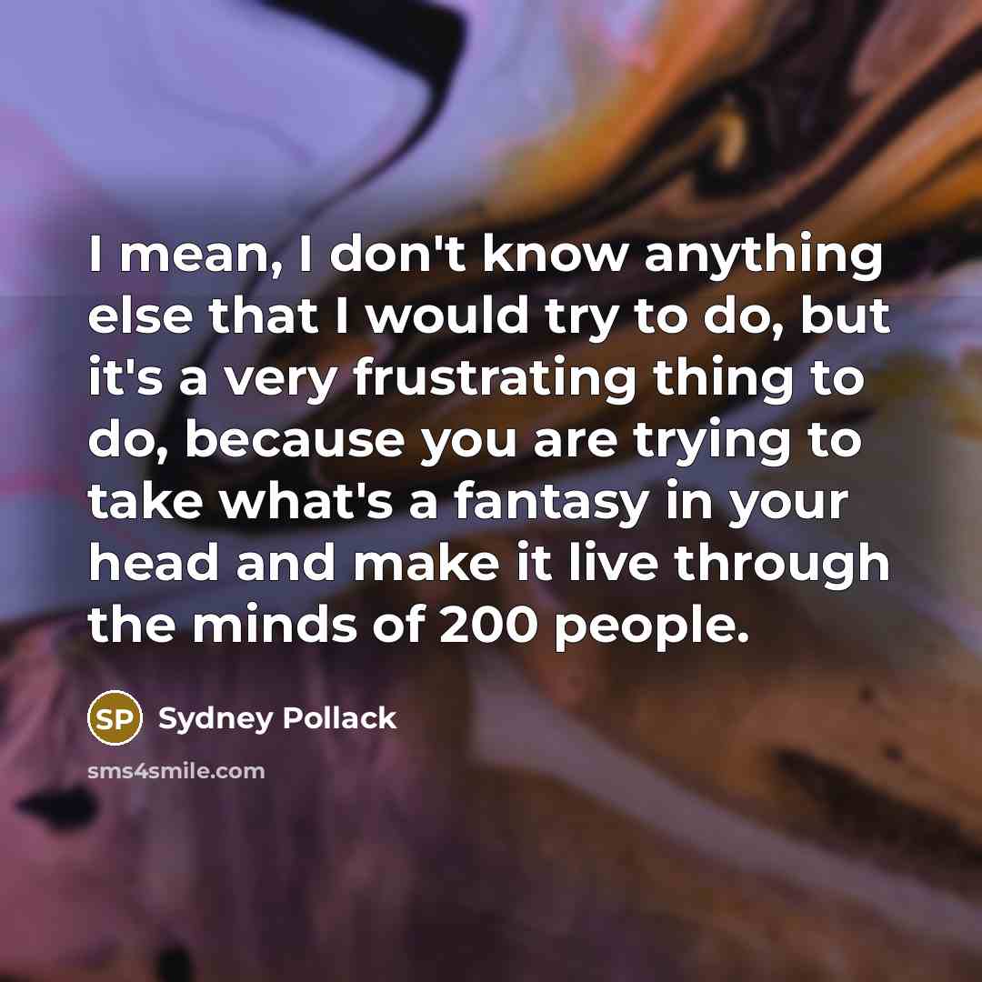 “I mean, I don't know anything else that I would try to do, but it's a very frustrating thing to do, because you are trying to take what's a fantasy in your head and make it live through the minds of 200 people.” quote by Sydney Pollack