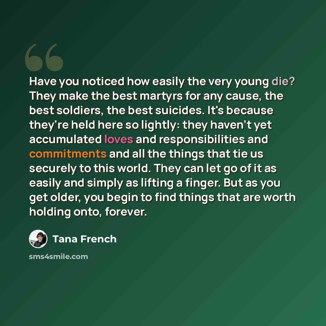 “Have you noticed how easily the very young die? They make the best martyrs for any cause, the best soldiers, the best suicides. It's because they're held here so lightly: they haven't yet accumulated loves and responsibilities and commitments and all the things that tie us securely to this world…” quote by Tana French
