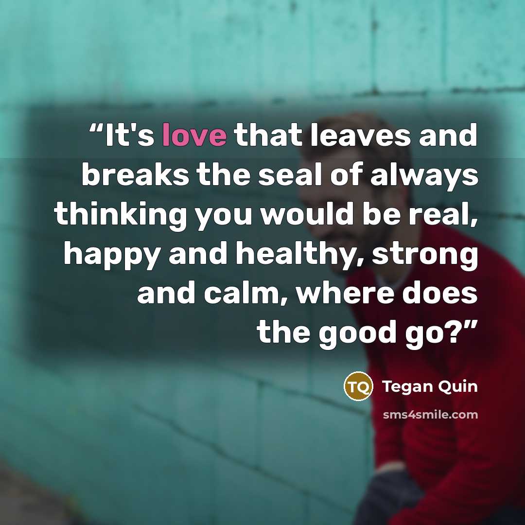 “It's love that leaves and breaks the seal of always thinking you would be real, happy and healthy, strong and calm, where does the good go?” quote by Tegan Quin