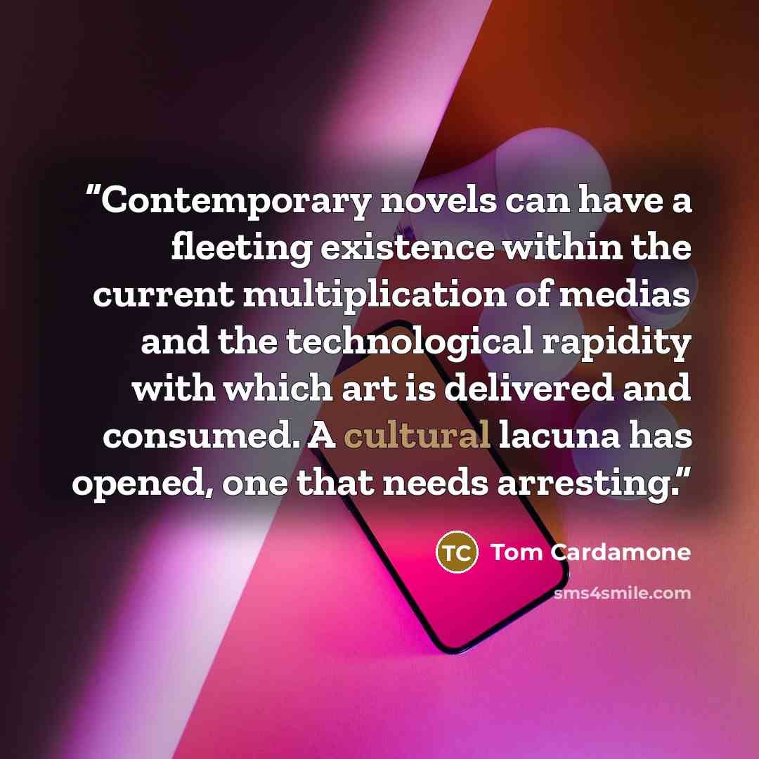 “Contemporary novels can have a fleeting existence within the current multiplication of medias and the technological rapidity with which art is delivered and consumed. A cultural lacuna has opened, one that needs arresting.” quote by Tom Cardamone