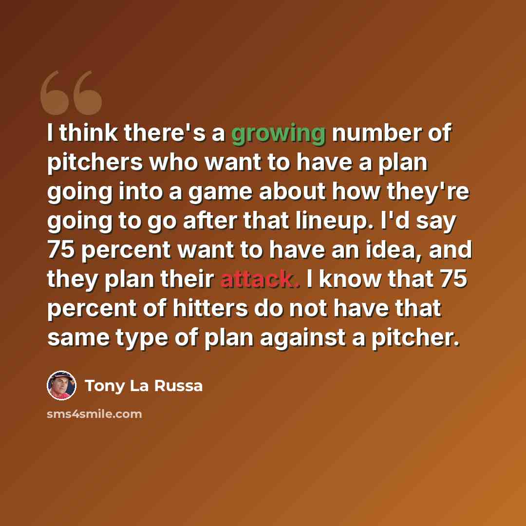 “I think there's a growing number of pitchers who want to have a plan going into a game about how they're going to go after that lineup. I'd say 75 percent want to have an idea, and they plan their attack. I know that 75 percent of hitters do not have that same type of plan against a pitcher.” quote by Tony La Russa