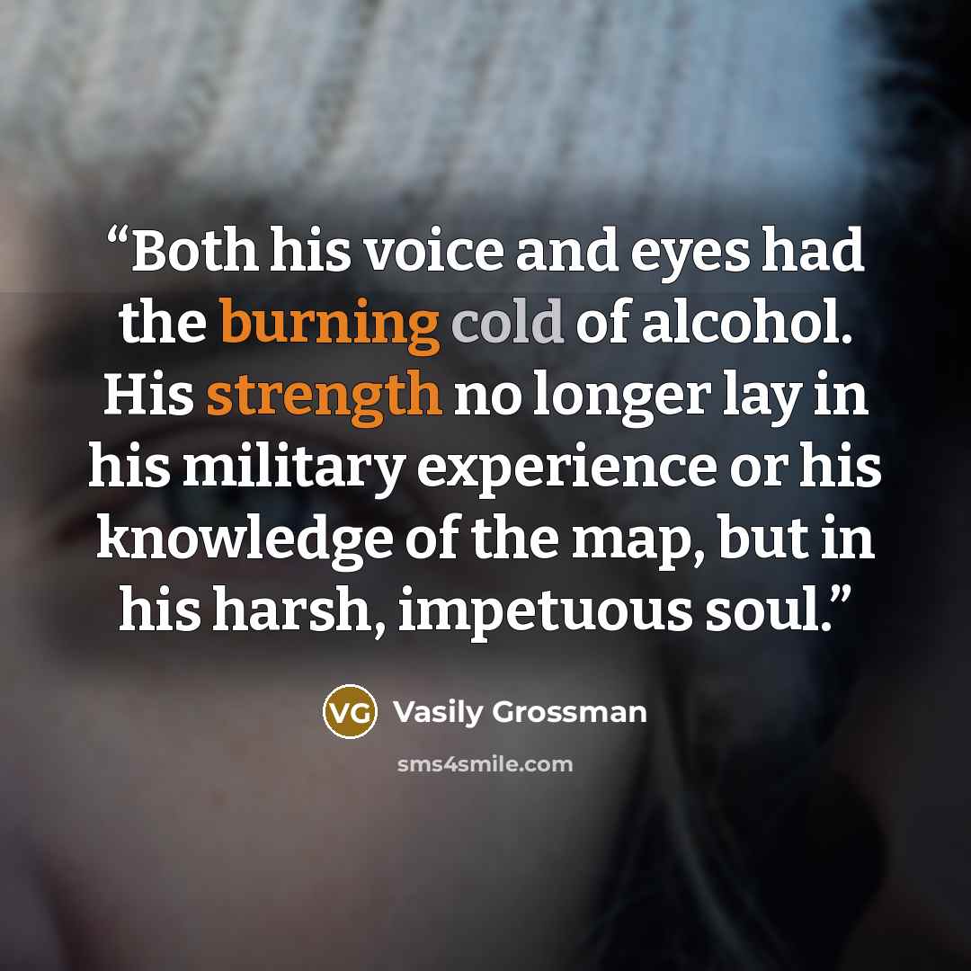 “Both his voice and eyes had the burning cold of alcohol. His strength no longer lay in his military experience or his knowledge of the map, but in his harsh, impetuous soul.” quote by Vasily Grossman