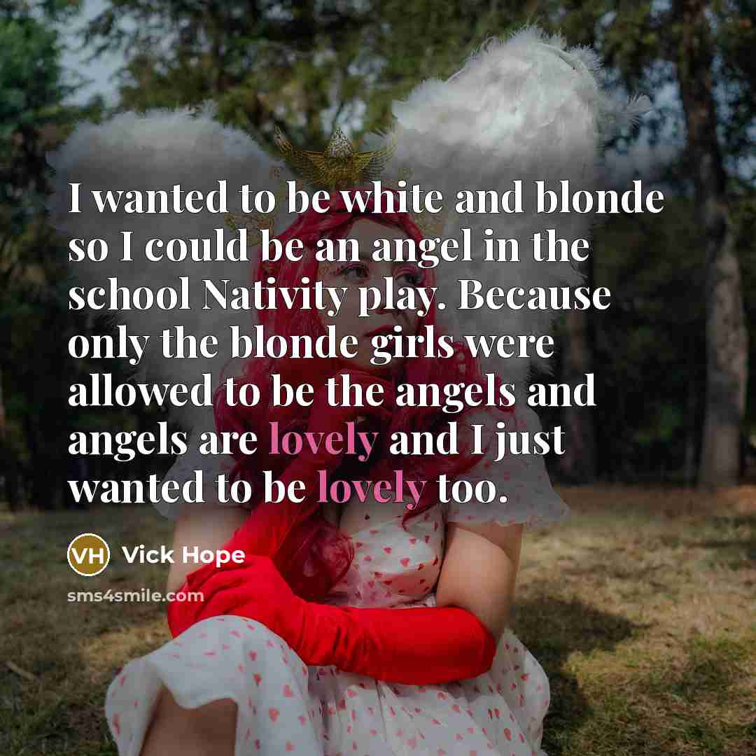 “I wanted to be white and blonde so I could be an angel in the school Nativity play. Because only the blonde girls were allowed to be the angels and angels are lovely and I just wanted to be lovely too.” quote by Vick Hope