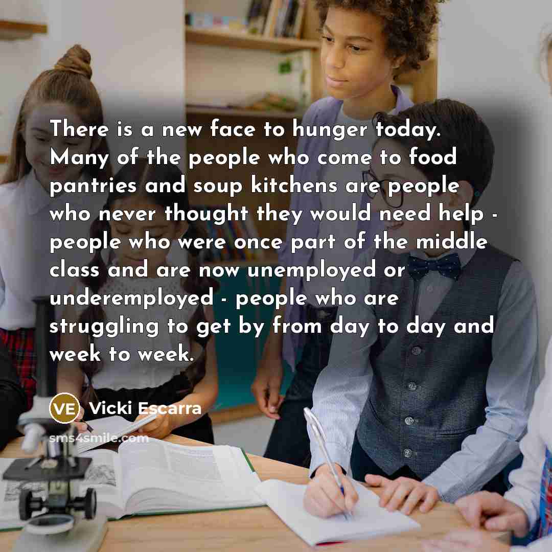 “There is a new face to hunger today. Many of the people who come to food pantries and soup kitchens are people who never thought they would need help - people who were once part of the middle class and are now unemployed or underemployed - people who are struggling to get by from day to day and…” quote by Vicki Escarra