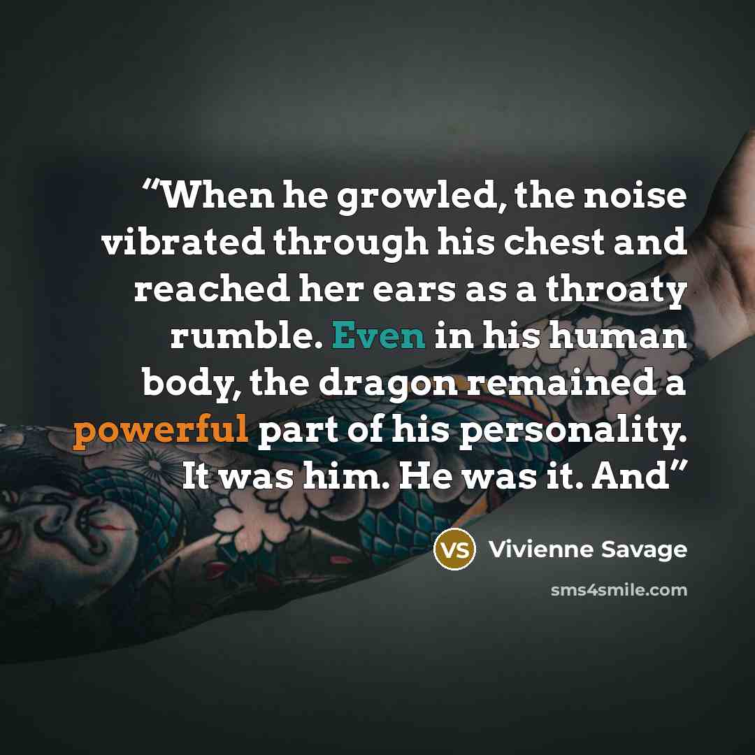 “When he growled, the noise vibrated through his chest and reached her ears as a throaty rumble. Even in his human body, the dragon remained a powerful part of his personality. It was him. He was it. And” quote by Vivienne Savage