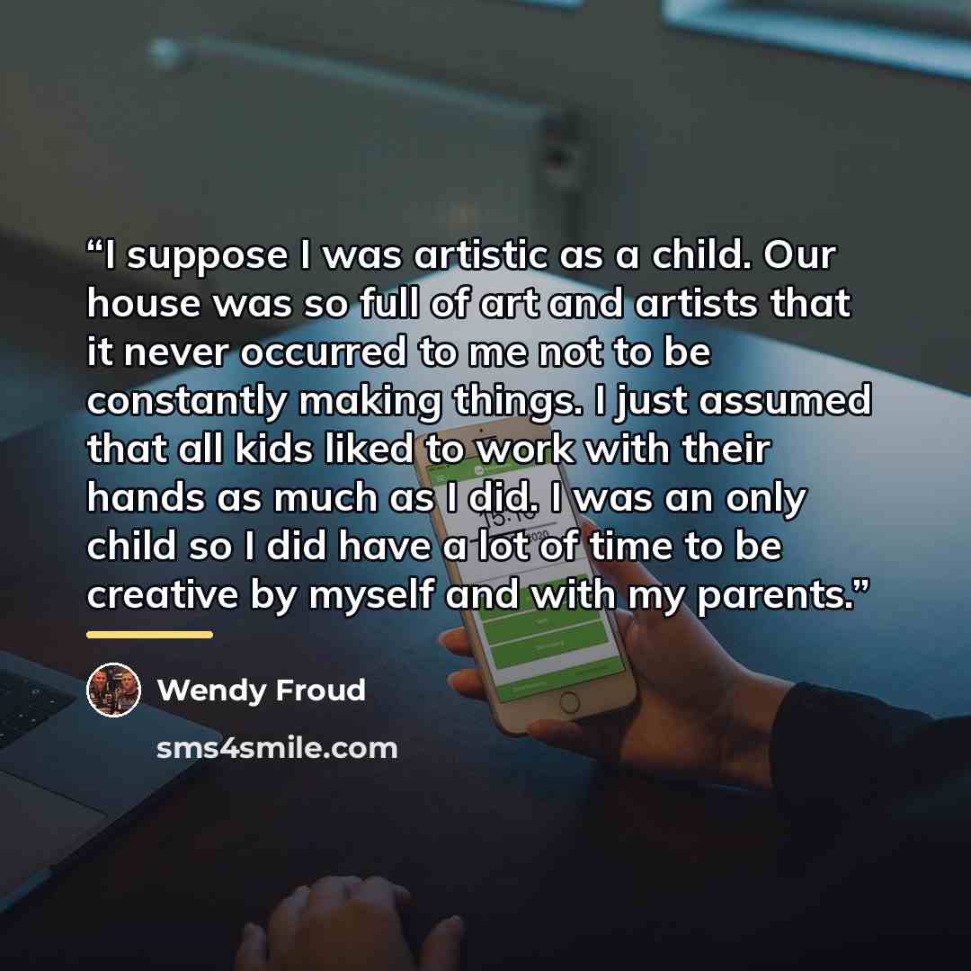 “I suppose I was artistic as a child. Our house was so full of art and artists that it never occurred to me not to be constantly making things. I just assumed that all kids liked to work with their hands as much as I did. I was an only child so I did have a lot of time to be creative by myself and…” quote by Wendy Froud