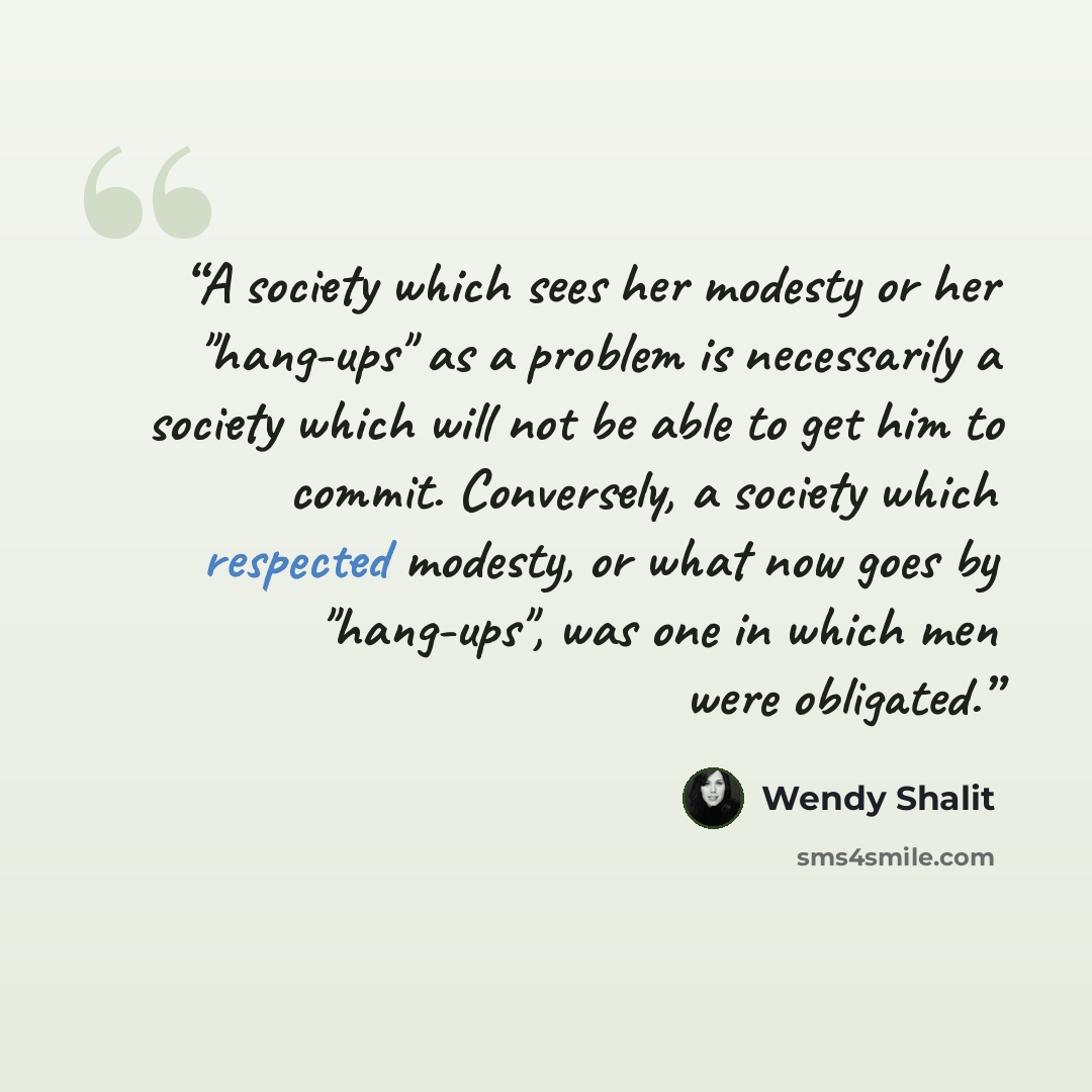 “A society which sees her modesty or her "hang-ups" as a problem is necessarily a society which will not be able to get him to commit. Conversely, a society which respected modesty, or what now goes by "hang-ups", was one in which men were obligated.” quote by Wendy Shalit