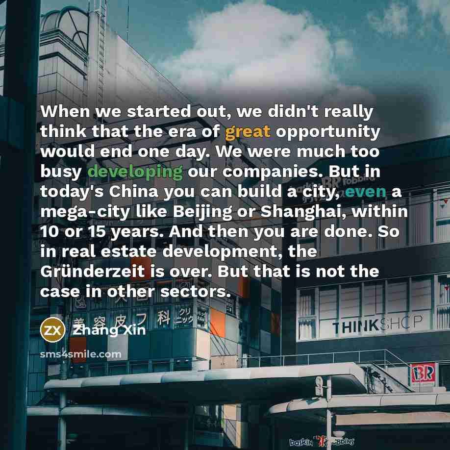 “When we started out, we didn't really think that the era of great opportunity would end one day. We were much too busy developing our companies. But in today's China you can build a city, even a mega-city like Beijing or Shanghai, within 10 or 15 years. And then you are done. So in real estate…” quote by Zhang Xin