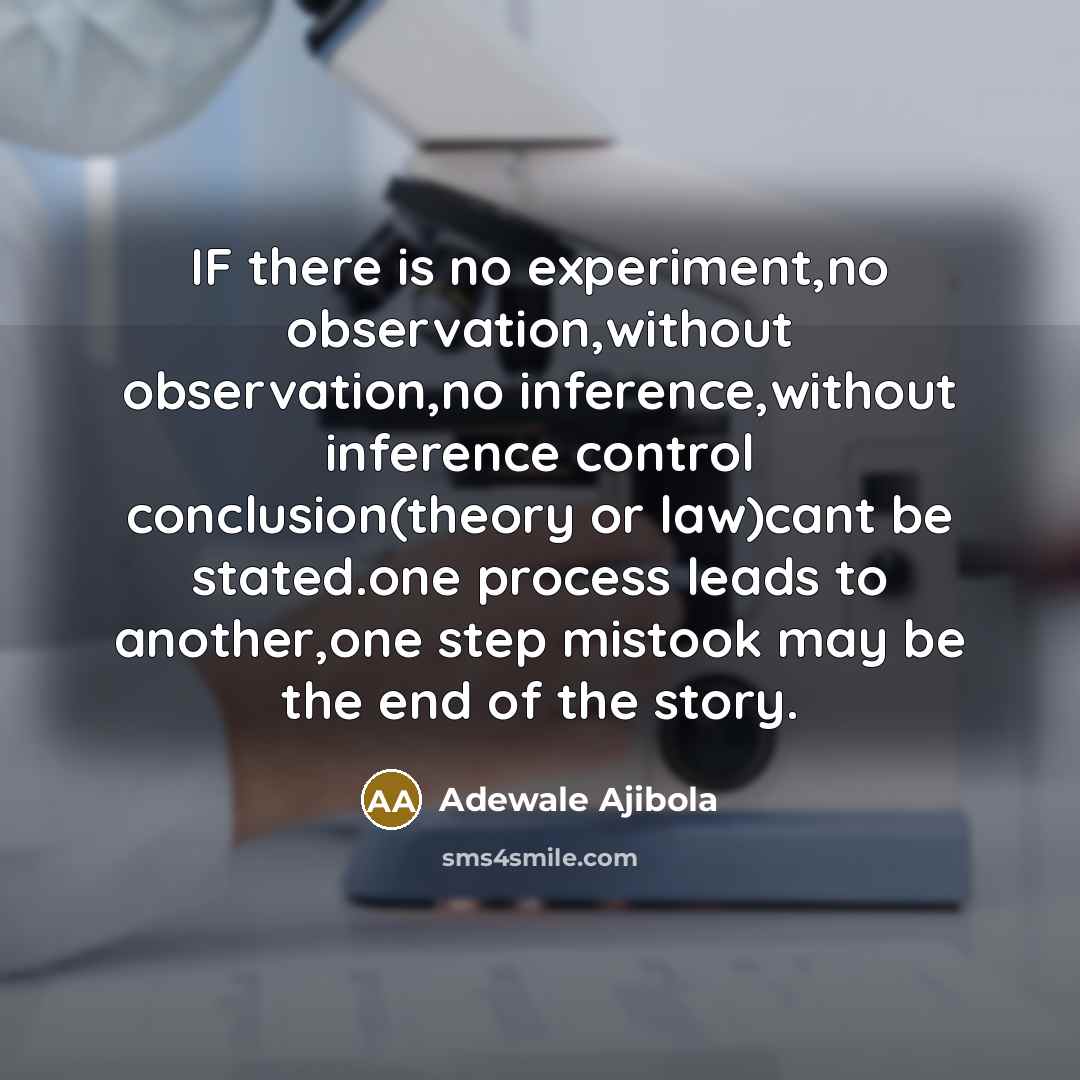 “IF there is no experiment,no observation,without observation,no inference,without inference control conclusion(theory or law)cant be stated.one process leads to another,one step mistook may be the end of the story.” quote by Adewale Ajibola