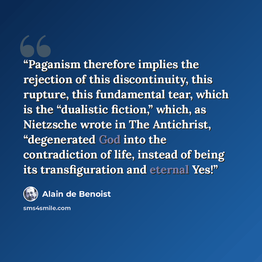 “Paganism therefore implies the rejection of this discontinuity, this rupture, this fundamental tear, which is the “dualistic fiction,” which, as Nietzsche wrote in The Antichrist, “degenerated God into the contradiction of life, instead of being its transfiguration and eternal Yes!” quote by Alain de Benoist