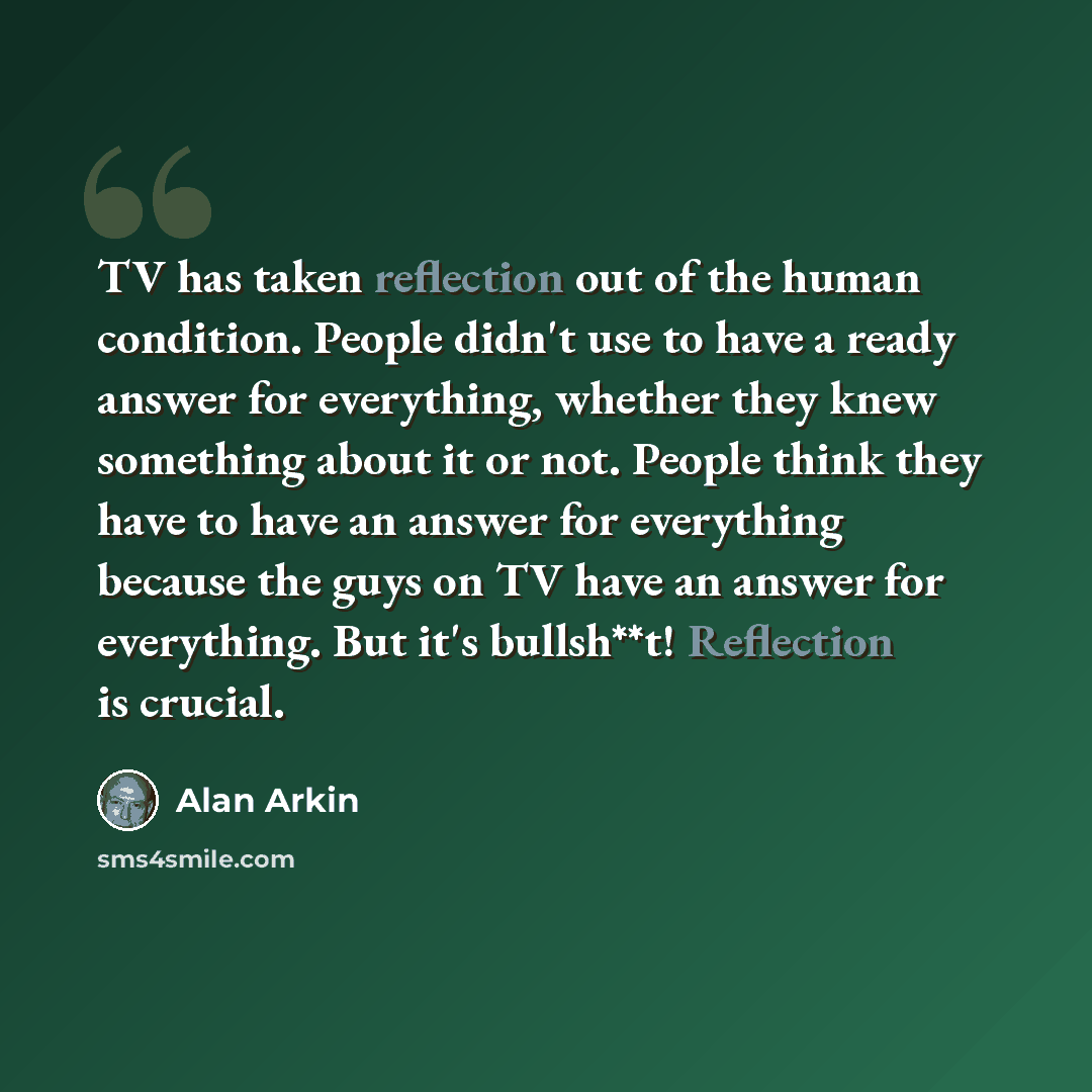 “TV has taken reflection out of the human condition. People didn't use to have a ready answer for everything, whether they knew something about it or not. People think they have to have an answer for everything because the guys on TV have an answer for everything. But it's bullsh**t! Reflection is…” quote by Alan Arkin