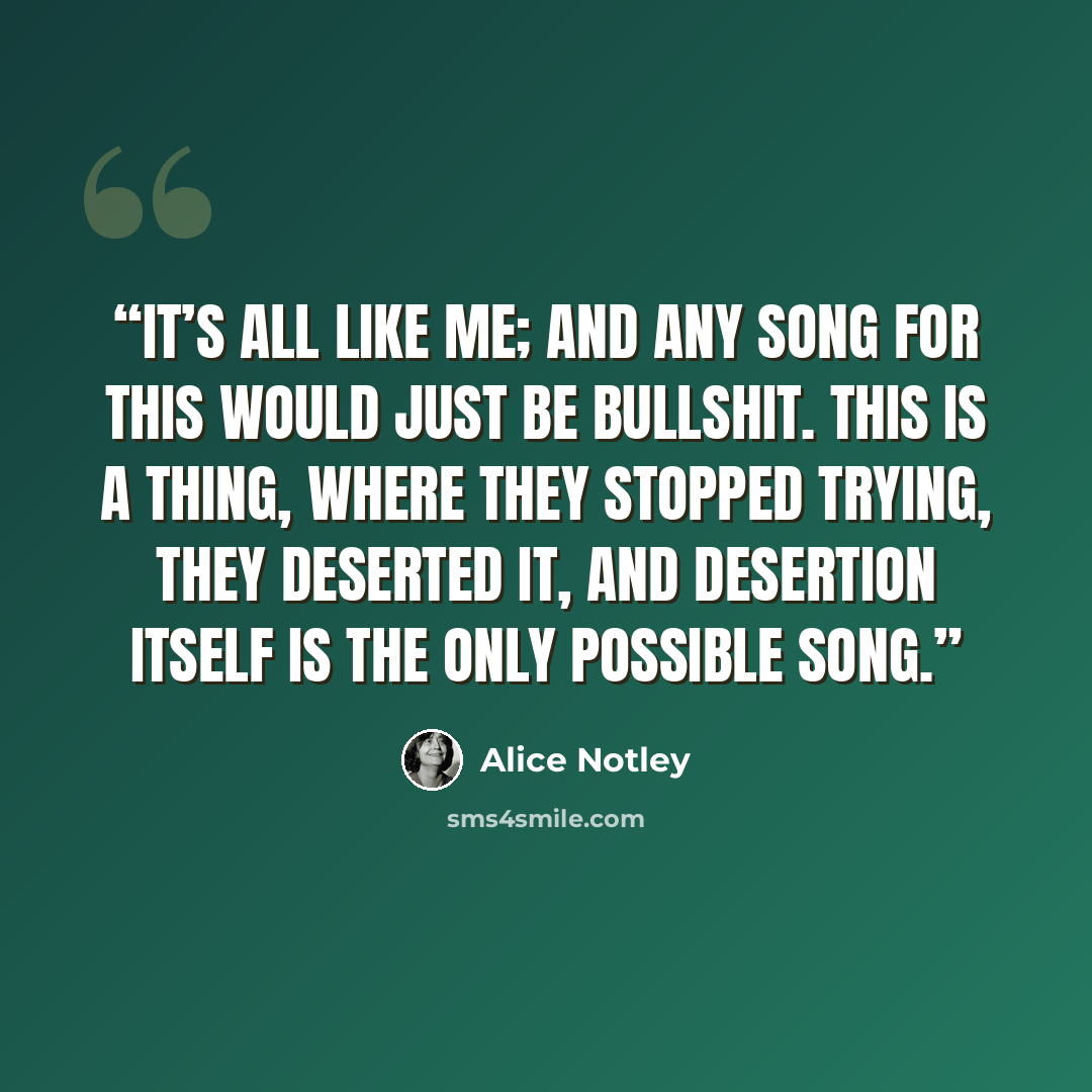 “It’s all like me; and any song for this would just be bullshit. This is a thing, where they stopped trying, they deserted it, and desertion itself is the only possible song.” quote by Alice Notley