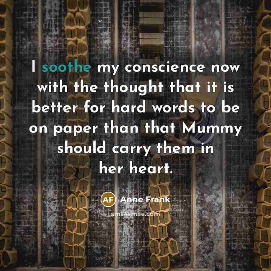 “I soothe my conscience now with the thought that it is better for hard words to be on paper than that Mummy should carry them in her heart.” quote by Anne Frank