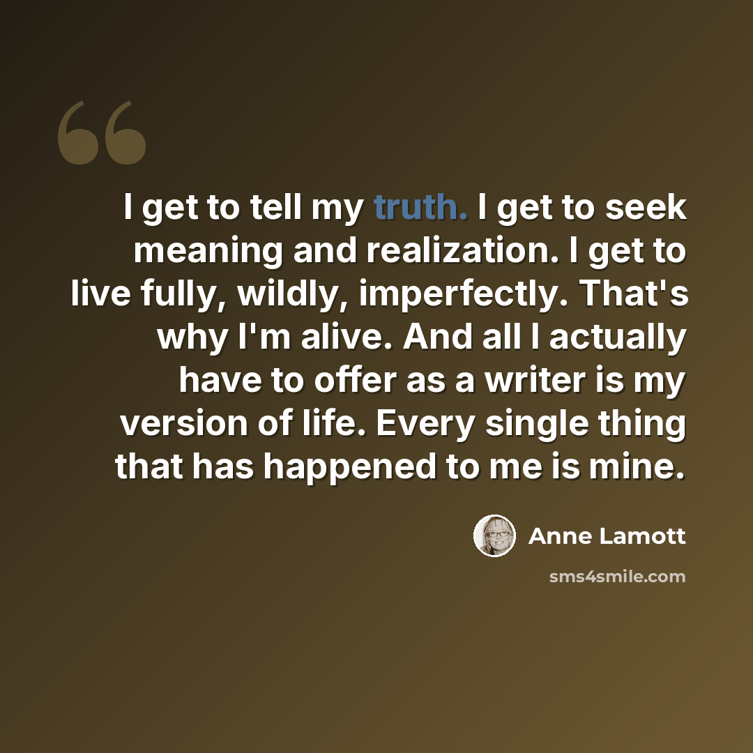 “I get to tell my truth. I get to seek meaning and realization. I get to live fully, wildly, imperfectly. That's why I'm alive. And all I actually have to offer as a writer is my version of life. Every single thing that has happened to me is mine.” quote by Anne Lamott