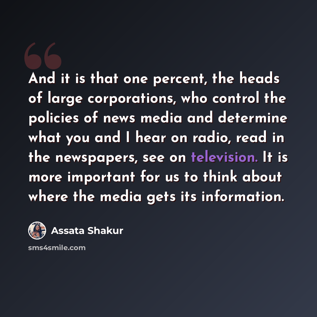 “And it is that one percent, the heads of large corporations, who control the policies of news media and determine what you and I hear on radio, read in the newspapers, see on television. It is more important for us to think about where the media gets its information.” quote by Assata Shakur
