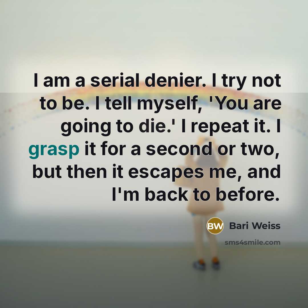 “I am a serial denier. I try not to be. I tell myself, 'You are going to die.' I repeat it. I grasp it for a second or two, but then it escapes me, and I'm back to before.” quote by Bari Weiss