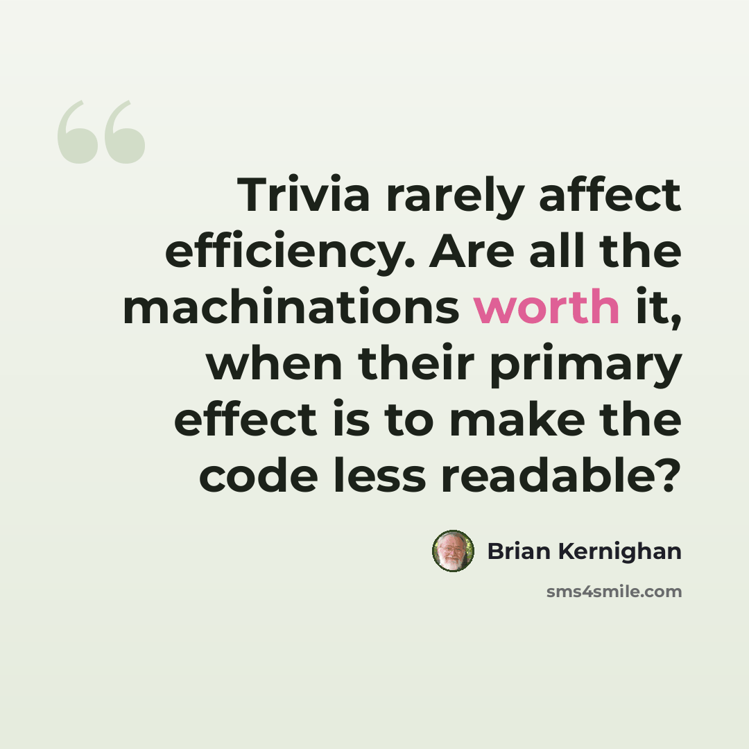 “Trivia rarely affect efficiency. Are all the machinations worth it, when their primary effect is to make the code less readable?” quote by Brian Kernighan