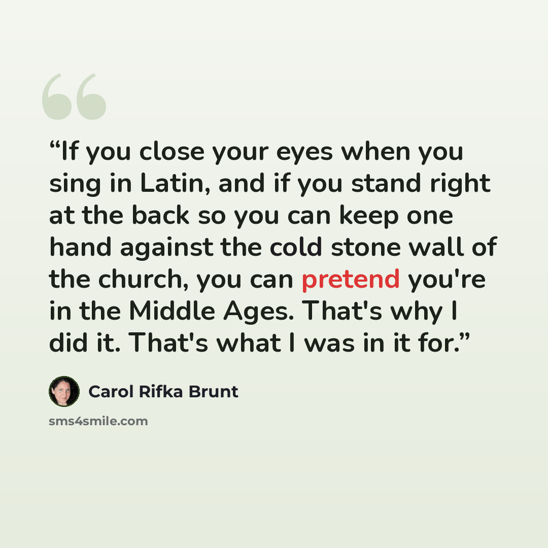 “If you close your eyes when you sing in Latin, and if you stand right at the back so you can keep one hand against the cold stone wall of the church, you can pretend you're in the Middle Ages. That's why I did it. That's what I was in it for.” quote by Carol Rifka Brunt