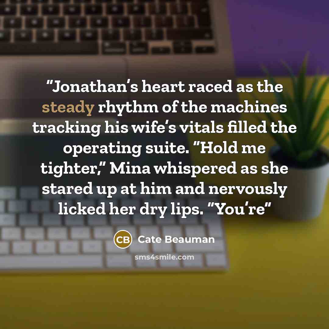 “Jonathan’s heart raced as the steady rhythm of the machines tracking his wife’s vitals filled the operating suite. “Hold me tighter,” Mina whispered as she stared up at him and nervously licked her dry lips. “You’re” quote by Cate Beauman