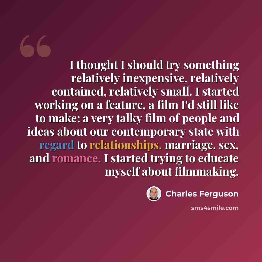 “I thought I should try something relatively inexpensive, relatively contained, relatively small. I started working on a feature, a film I'd still like to make: a very talky film of people and ideas about our contemporary state with regard to relationships, marriage, sex, and romance. I started…” quote by Charles Ferguson