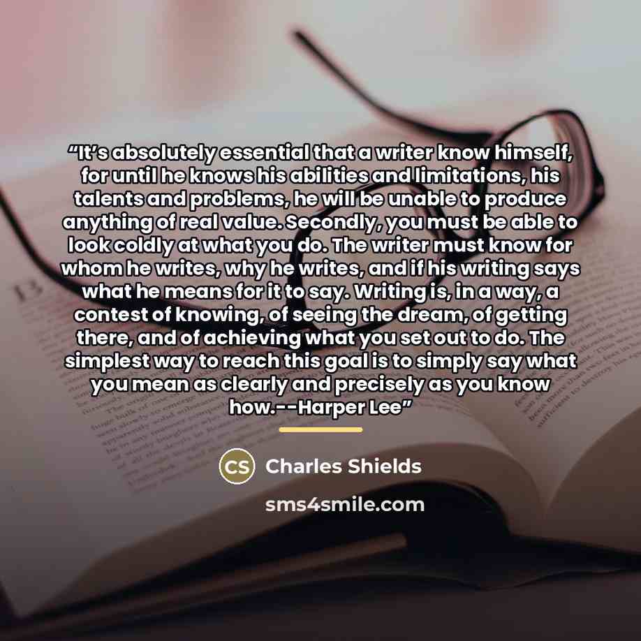 “It’s absolutely essential that a writer know himself, for until he knows his abilities and limitations, his talents and problems, he will be unable to produce anything of real value. Secondly, you must be able to look coldly at what you do. The writer must know for whom he writes, why he writes…” quote by Charles Shields