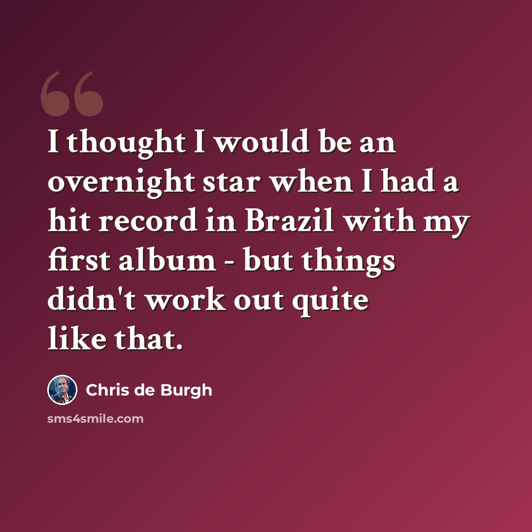 “I thought I would be an overnight star when I had a hit record in Brazil with my first album - but things didn't work out quite like that.” quote by Chris de Burgh