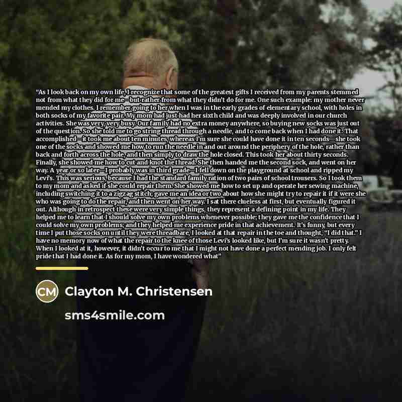 “As I look back on my own life, I recognize that some of the greatest gifts I received from my parents stemmed not from what they did for me—but rather from what they didn’t do for me. One such example: my mother never mended my clothes. I remember going to her when I was in the early grades of…” quote by Clayton M. Christensen