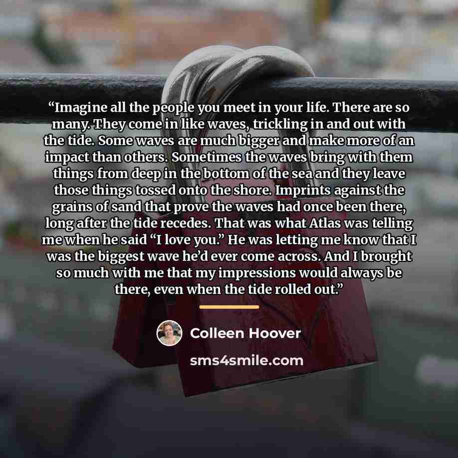 “Imagine all the people you meet in your life. There are so many. They come in like waves, trickling in and out with the tide. Some waves are much bigger and make more of an impact than others. Sometimes the waves bring with them things from deep in the bottom of the sea and they leave those things…” quote by Colleen Hoover