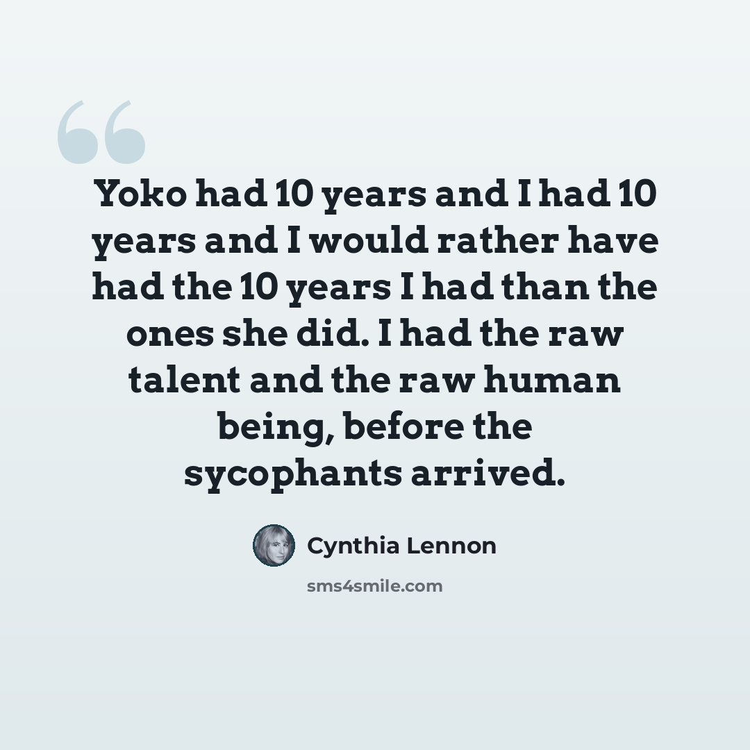 “Yoko had 10 years and I had 10 years and I would rather have had the 10 years I had than the ones she did. I had the raw talent and the raw human being, before the sycophants arrived.” quote by Cynthia Lennon