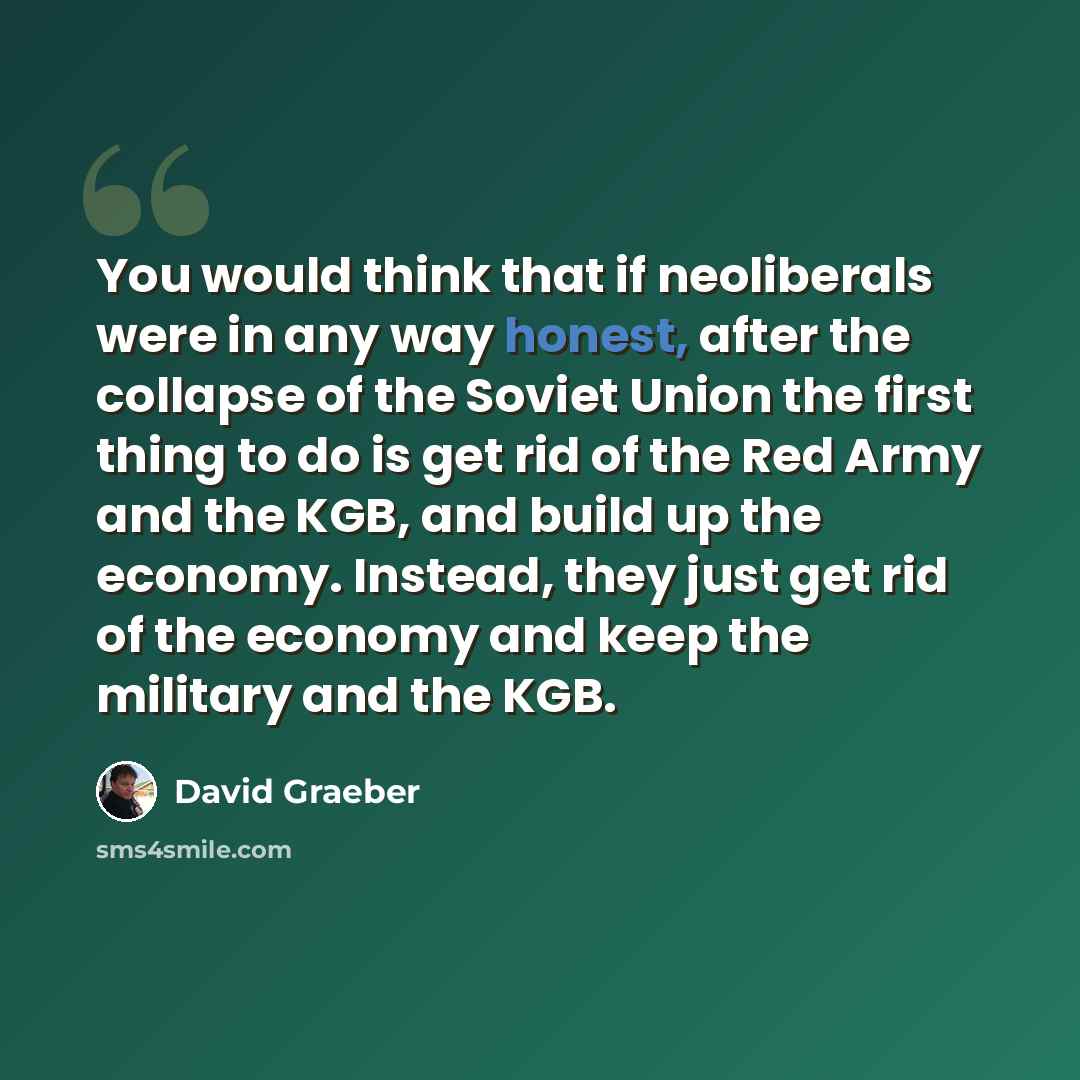 “You would think that if neoliberals were in any way honest, after the collapse of the Soviet Union the first thing to do is get rid of the Red Army and the KGB, and build up the economy. Instead, they just get rid of the economy and keep the military and the KGB.” quote by David Graeber