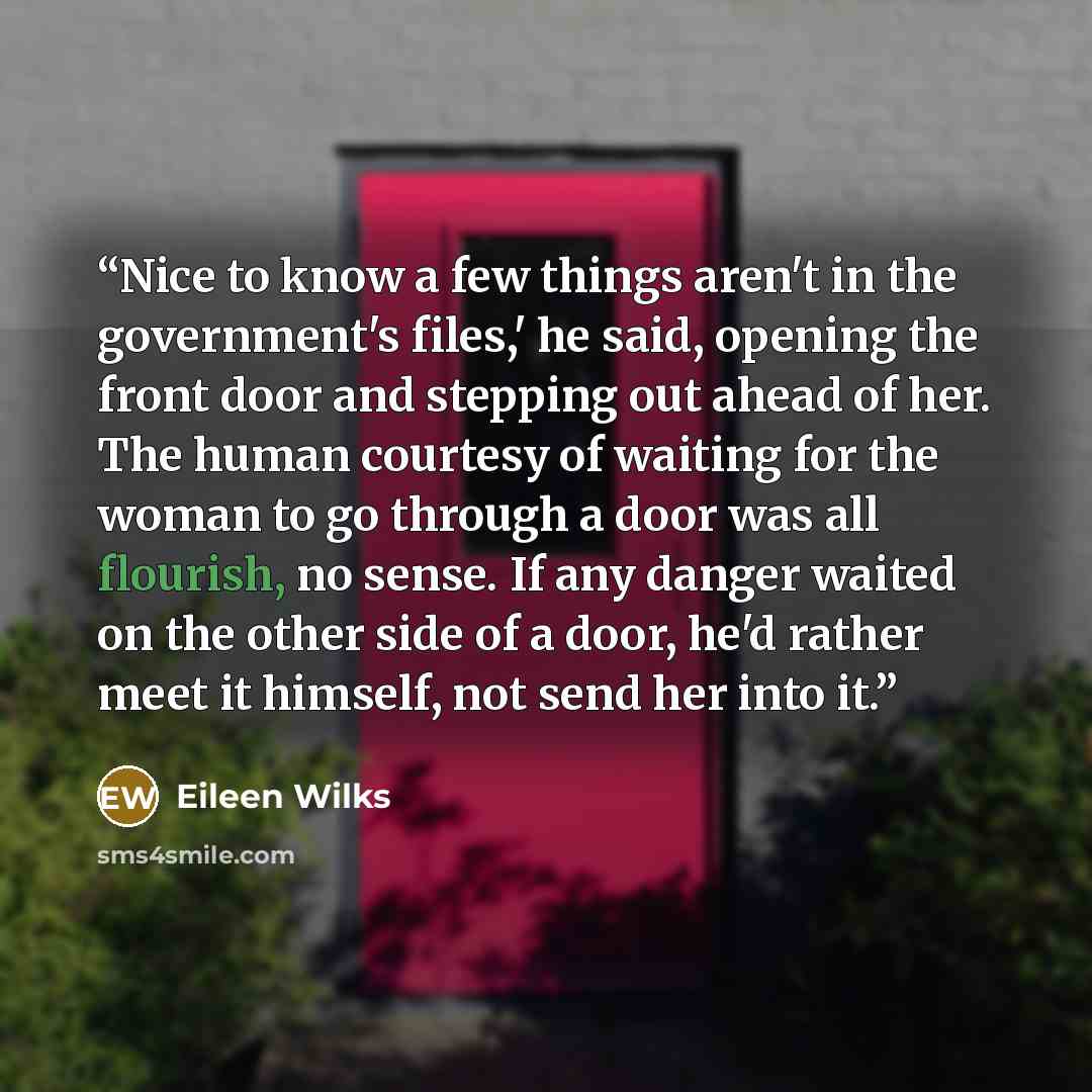 “Nice to know a few things aren't in the government's files,' he said, opening the front door and stepping out ahead of her. The human courtesy of waiting for the woman to go through a door was all flourish, no sense. If any danger waited on the other side of a door, he'd rather meet it himself…” quote by Eileen Wilks