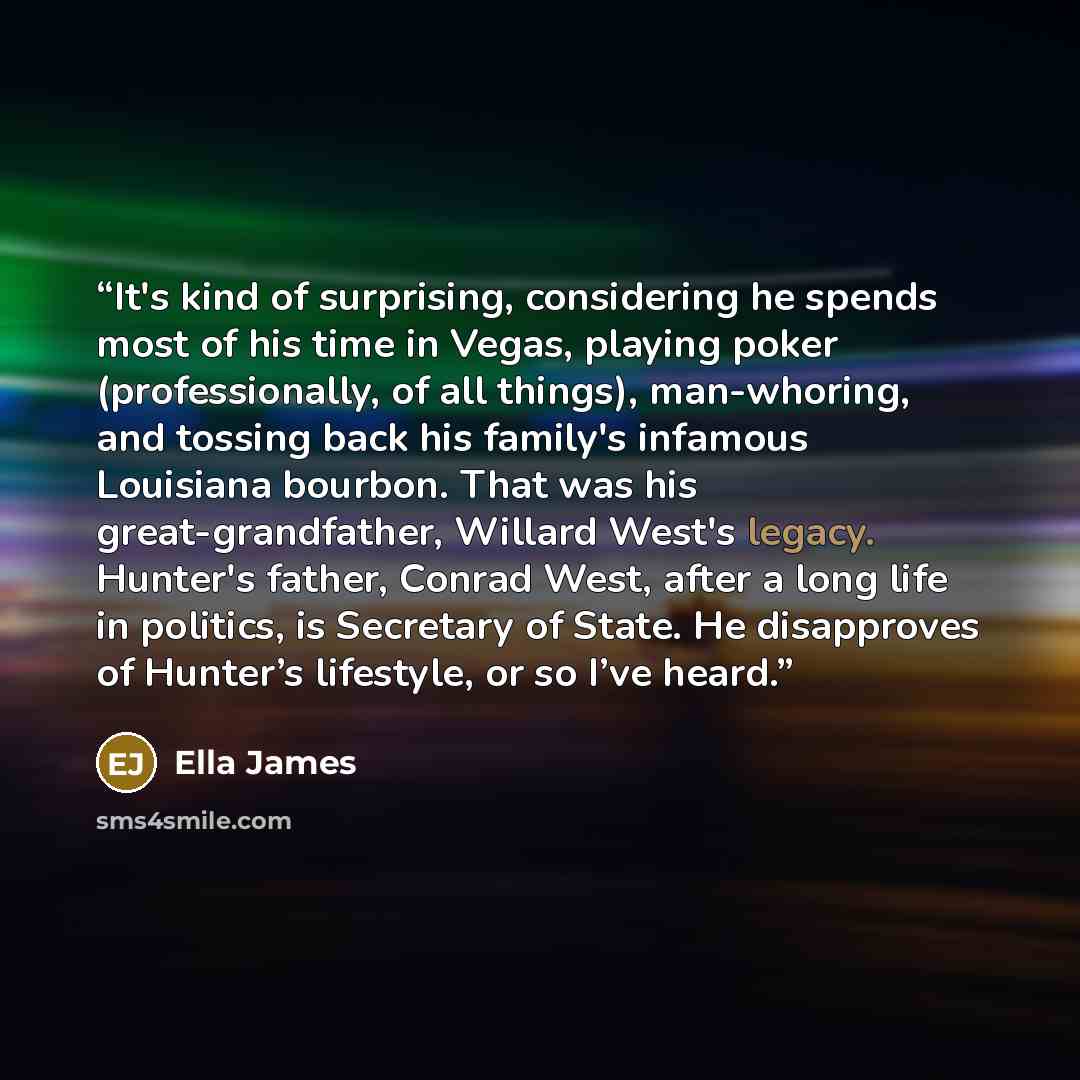 “It's kind of surprising, considering he spends most of his time in Vegas, playing poker (professionally, of all things), man-whoring, and tossing back his family's infamous Louisiana bourbon. That was his great-grandfather, Willard West's legacy. Hunter's father, Conrad West, after a long life in…” quote by Ella James