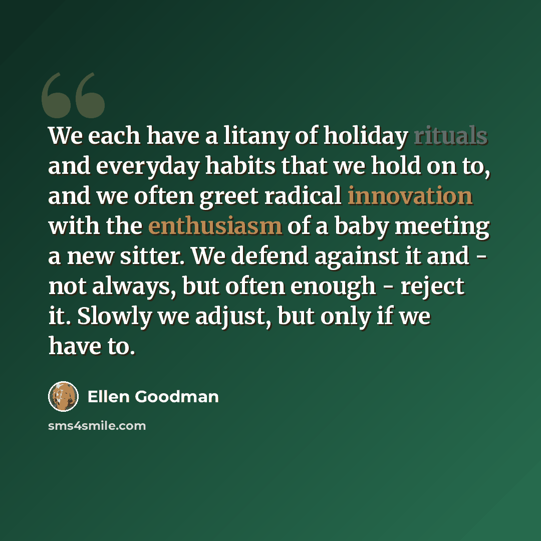 “We each have a litany of holiday rituals and everyday habits that we hold on to, and we often greet radical innovation with the enthusiasm of a baby meeting a new sitter. We defend against it and - not always, but often enough - reject it. Slowly we adjust, but only if we have to.” quote by Ellen Goodman