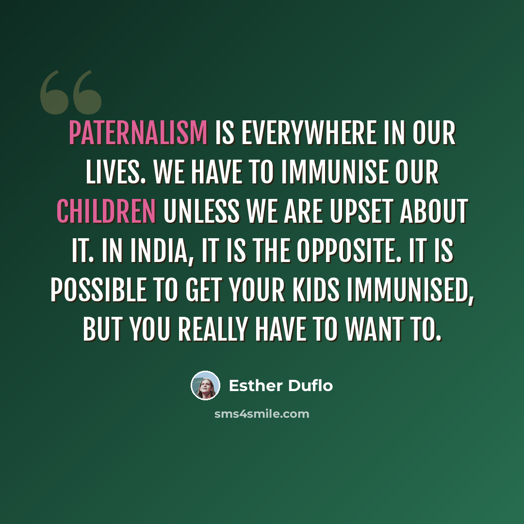 “Paternalism is everywhere in our lives. We have to immunise our children unless we are upset about it. In India, it is the opposite. It is possible to get your kids immunised, but you really have to want to.” quote by Esther Duflo