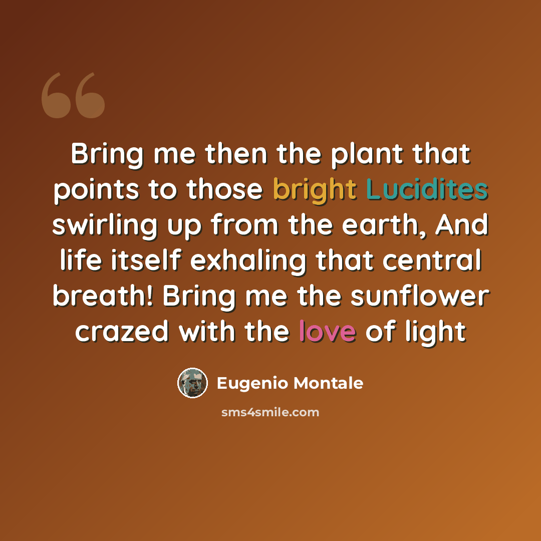 “Bring me then the plant that points to those bright Lucidites swirling up from the earth, And life itself exhaling that central breath! Bring me the sunflower crazed with the love of light” quote by Eugenio Montale