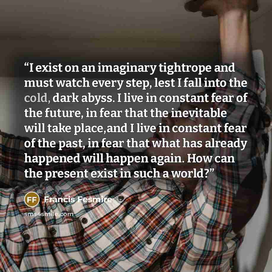 “I exist on an imaginary tightrope and must watch every step, lest I fall into the cold, dark abyss. I live in constant fear of the future, in fear that the inevitable will take place,and I live in constant fear of the past, in fear that what has already happened will happen again. How can the…” quote by Francis Fesmire
